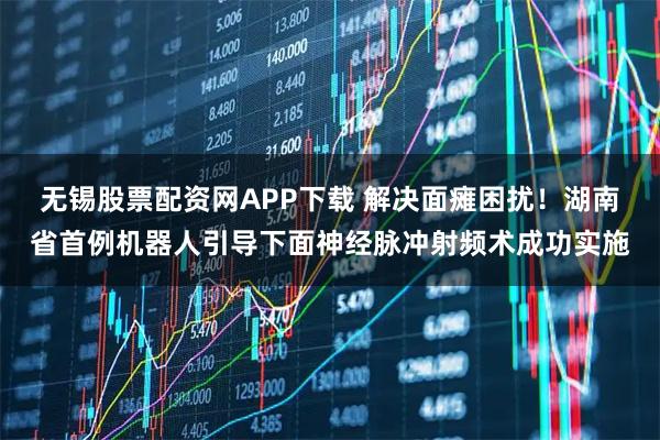 无锡股票配资网APP下载 解决面瘫困扰！湖南省首例机器人引导下面神经脉冲射频术成功实施