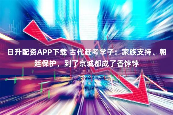 日升配资APP下载 古代赶考学子：家族支持、朝廷保护，到了京城都成了香饽饽
