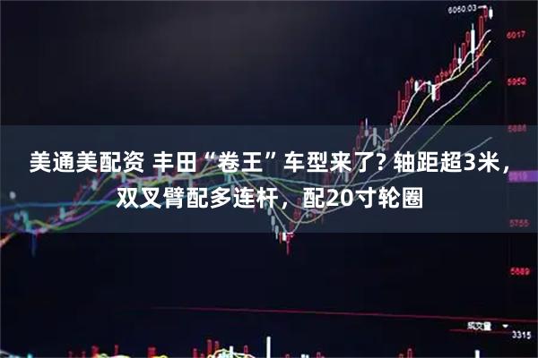 美通美配资 丰田“卷王”车型来了? 轴距超3米，双叉臂配多连杆，配20寸轮圈