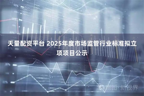 天量配资平台 2025年度市场监管行业标准拟立项项目公示