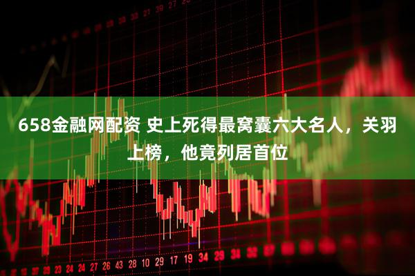 658金融网配资 史上死得最窝囊六大名人，关羽上榜，他竟列居首位