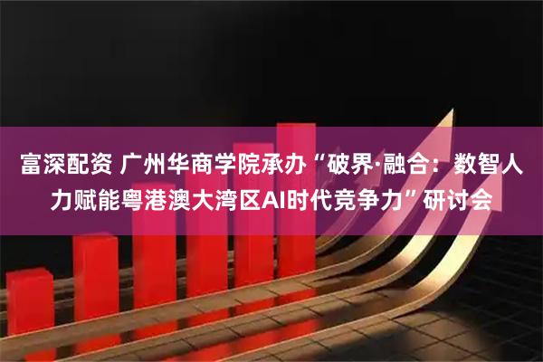 富深配资 广州华商学院承办“破界·融合：数智人力赋能粤港澳大湾区AI时代竞争力”研讨会