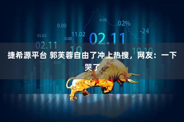 捷希源平台 郭芙蓉自由了冲上热搜，网友：一下哭了